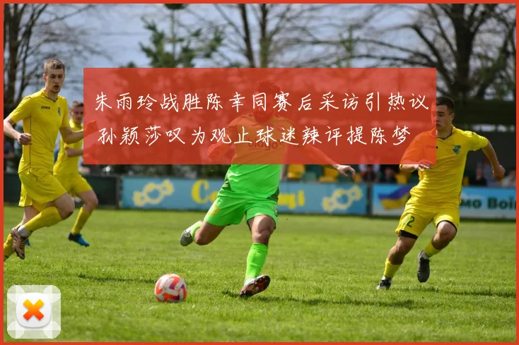 朱雨玲战胜陈幸同赛后采访引热议 孙颖莎叹为观止球迷辣评提陈梦