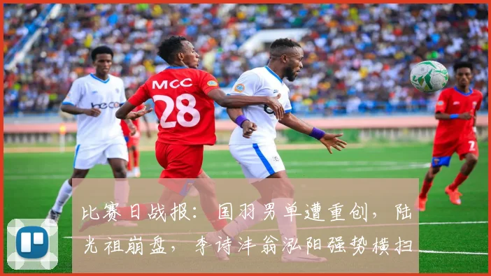比赛日战报:国羽男单遭重创,陆光祖崩盘,李诗沣翁泓阳强势横扫