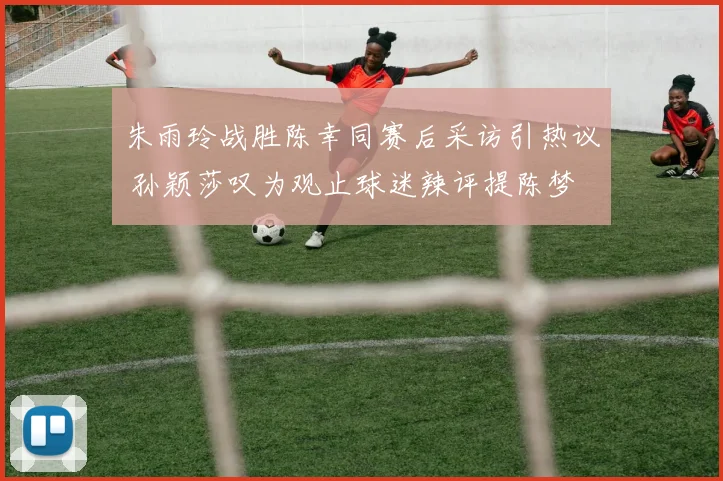 朱雨玲战胜陈幸同赛后采访引热议 孙颖莎叹为观止球迷辣评提陈梦