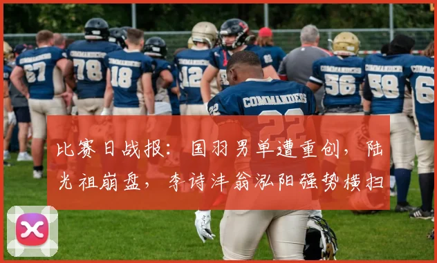 比赛日战报:国羽男单遭重创,陆光祖崩盘,李诗沣翁泓阳强势横扫